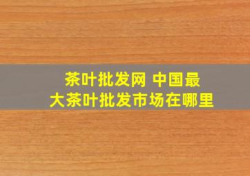 茶叶批发网 中国最大茶叶批发市场在哪里